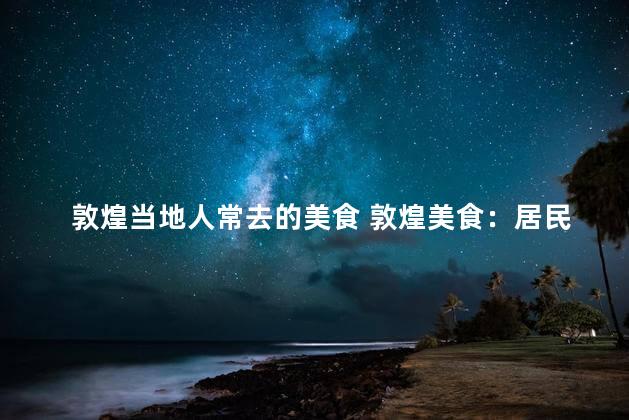 敦煌当地人常去的美食 敦煌美食：居民最爱的当地特色